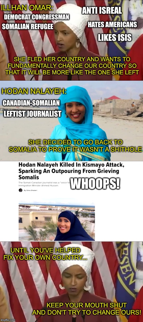 If you don't like the US, LEAVE! Don't try to ruin it for the rest of us! | ILLHAN OMAR:; ANTI ISREAL; DEMOCRAT CONGRESSMAN; SOMALIAN REFUGEE; HATES AMERICANS; LIKES ISIS; SHE FLED HER COUNTRY AND WANTS TO FUNDAMENTALLY CHANGE OUR COUNTRY SO THAT IT WILL BE MORE LIKE THE ONE SHE LEFT; HODAN NALAYEH:; CANADIAN-SOMALIAN; LEFTIST JOURNALIST; SHE DECIDED TO GO BACK TO SOMALIA TO PROVE IT WASN'T A SHITHOLE; WHOOPS! UNTIL YOU'VE HELPED FIX YOUR OWN COUNTRY... KEEP YOUR MOUTH SHUT AND DON'T TRY TO CHANGE OURS! | image tagged in politics,illhan omar,brother lover | made w/ Imgflip meme maker