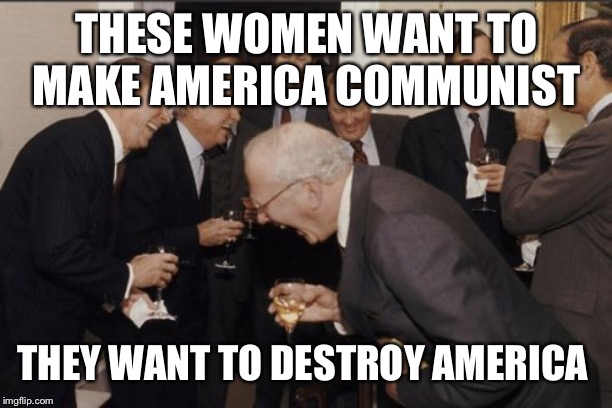 Laughing Men In Suits Meme | THESE WOMEN WANT TO MAKE AMERICA COMMUNIST THEY WANT TO DESTROY AMERICA | image tagged in memes,laughing men in suits | made w/ Imgflip meme maker