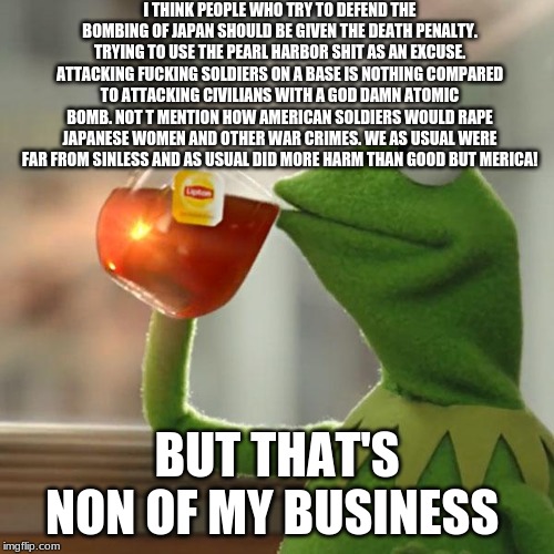 But That's None Of My Business Meme | I THINK PEOPLE WHO TRY TO DEFEND THE BOMBING OF JAPAN SHOULD BE GIVEN THE DEATH PENALTY. TRYING TO USE THE PEARL HARBOR SHIT AS AN EXCUSE. ATTACKING FUCKING SOLDIERS ON A BASE IS NOTHING COMPARED TO ATTACKING CIVILIANS WITH A GOD DAMN ATOMIC BOMB. NOT T MENTION HOW AMERICAN SOLDIERS WOULD RAPE JAPANESE WOMEN AND OTHER WAR CRIMES. WE AS USUAL WERE FAR FROM SINLESS AND AS USUAL DID MORE HARM THAN GOOD BUT MERICA! BUT THAT'S NON OF MY BUSINESS | image tagged in memes,but thats none of my business,kermit the frog | made w/ Imgflip meme maker