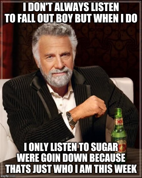 The Most Interesting Man In The World Meme | I DON'T ALWAYS LISTEN TO FALL OUT BOY BUT WHEN I DO; I ONLY LISTEN TO SUGAR WERE GOIN DOWN BECAUSE THATS JUST WHO I AM THIS WEEK | image tagged in memes,the most interesting man in the world | made w/ Imgflip meme maker