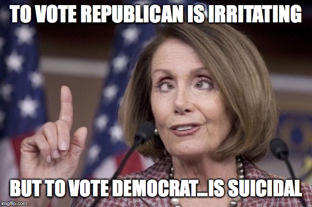 Nancy pelosi | TO VOTE REPUBLICAN IS IRRITATING; BUT TO VOTE DEMOCRAT...IS SUICIDAL | image tagged in nancy pelosi | made w/ Imgflip meme maker