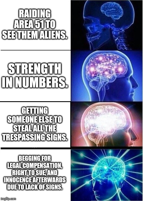 Expanding Brain Meme | RAIDING AREA 51 TO SEE THEM ALIENS. STRENGTH IN NUMBERS. GETTING SOMEONE ELSE TO STEAL ALL THE TRESPASSING SIGNS. BEGGING FOR LEGAL COMPENSATION, RIGHT TO SUE, AND INNOCENCE AFTERWARDS DUE TO LACK OF SIGNS. | image tagged in memes,expanding brain | made w/ Imgflip meme maker