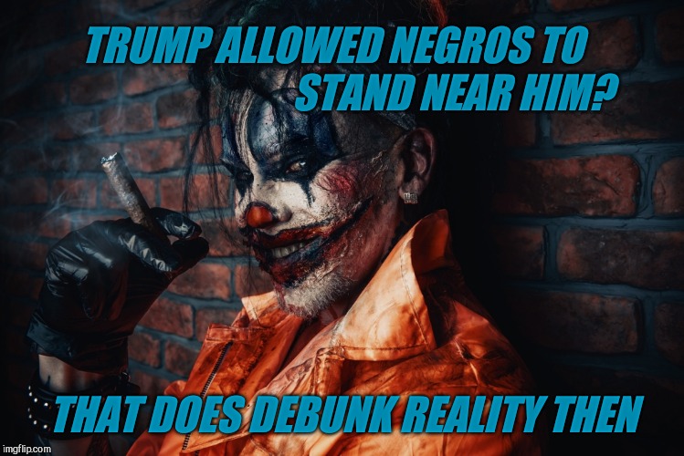 w | TRUMP ALLOWED NEGROS TO                               STAND NEAR HIM? THAT DOES DEBUNK REALITY THEN | image tagged in evil bloodstained clown | made w/ Imgflip meme maker