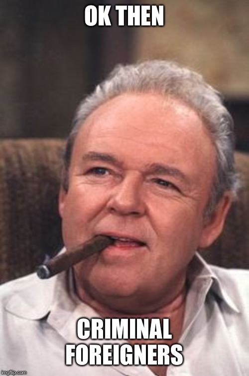 Archie Bunker | OK THEN CRIMINAL FOREIGNERS | image tagged in archie bunker | made w/ Imgflip meme maker