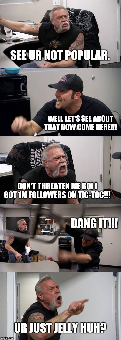 American Chopper Argument Meme | SEE UR NOT POPULAR. WELL LET'S SEE ABOUT THAT NOW COME HERE!!! DON'T THREATEN ME BOI I GOT 1M FOLLOWERS ON TIC-TOC!!! DANG IT!!! UR JUST JELLY HUH? | image tagged in memes,american chopper argument | made w/ Imgflip meme maker