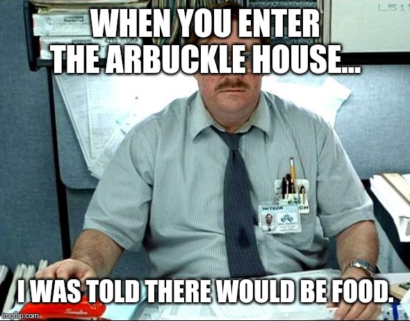 I Was Told There Would Be |  WHEN YOU ENTER THE ARBUCKLE HOUSE... I WAS TOLD THERE WOULD BE FOOD. | image tagged in memes,i was told there would be | made w/ Imgflip meme maker