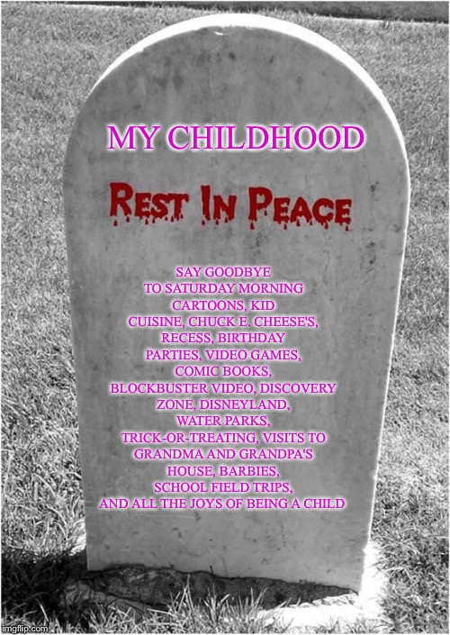 R.I.P. Childhood | SAY GOODBYE TO SATURDAY MORNING CARTOONS, KID CUISINE, CHUCK E. CHEESE'S, RECESS, BIRTHDAY PARTIES, VIDEO GAMES, COMIC BOOKS, BLOCKBUSTER VIDEO, DISCOVERY ZONE, DISNEYLAND, WATER PARKS, TRICK-OR-TREATING, VISITS TO GRANDMA AND GRANDPA'S HOUSE, BARBIES, SCHOOL FIELD TRIPS, AND ALL THE JOYS OF BEING A CHILD; MY CHILDHOOD | image tagged in gravestone,meme,memes,grave,goodbye childhood,dead memes | made w/ Imgflip meme maker