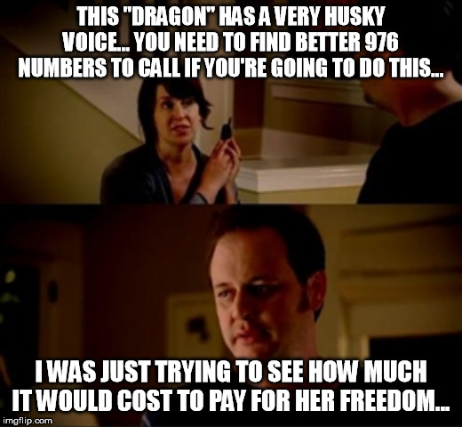 Jake from state farm | THIS "DRAGON" HAS A VERY HUSKY VOICE... YOU NEED TO FIND BETTER 976 NUMBERS TO CALL IF YOU'RE GOING TO DO THIS... I WAS JUST TRYING TO SEE HOW MUCH IT WOULD COST TO PAY FOR HER FREEDOM... | image tagged in jake from state farm | made w/ Imgflip meme maker