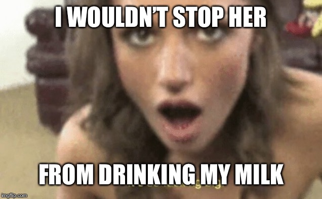 It's so fucking big | I WOULDN’T STOP HER FROM DRINKING MY MILK | image tagged in it's so fucking big | made w/ Imgflip meme maker