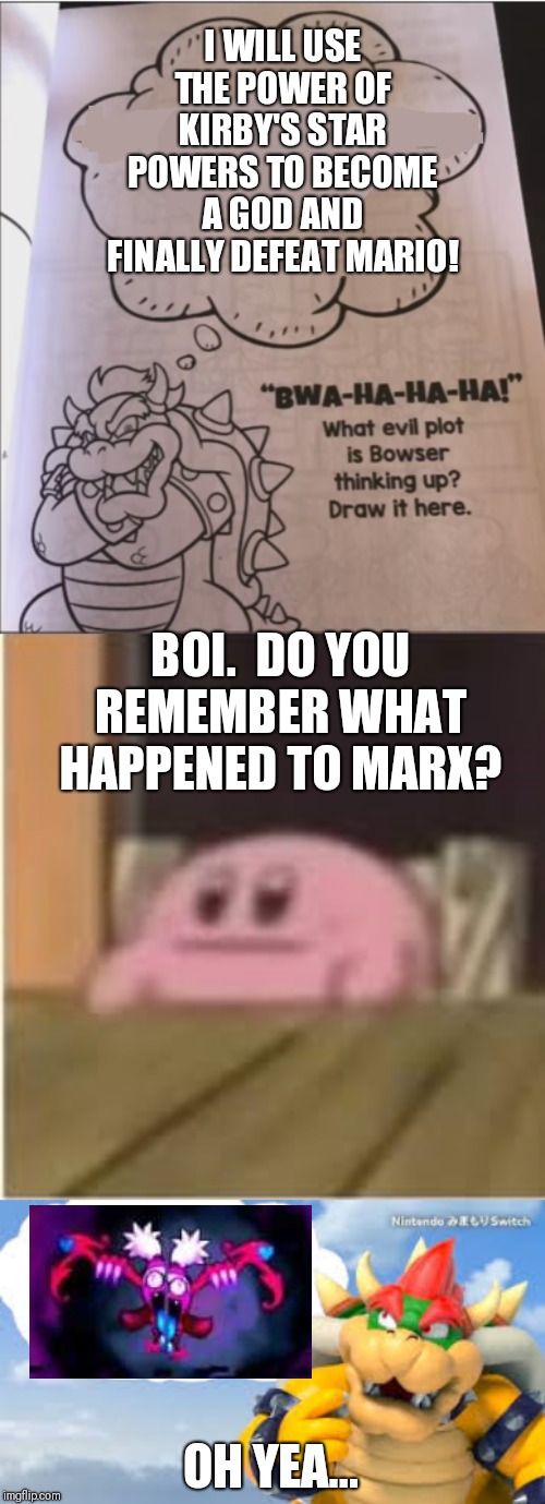 This seems awfully familiar... | I WILL USE THE POWER OF KIRBY'S STAR POWERS TO BECOME A GOD AND FINALLY DEFEAT MARIO! BOI.  DO YOU REMEMBER WHAT HAPPENED TO MARX? OH YEA... | image tagged in kirby,bowser evil plot | made w/ Imgflip meme maker