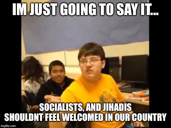You know what? I'm about to say it | IM JUST GOING TO SAY IT... SOCIALISTS, AND JIHADIS SHOULDNT FEEL WELCOMED IN OUR COUNTRY | image tagged in you know what i'm about to say it | made w/ Imgflip meme maker