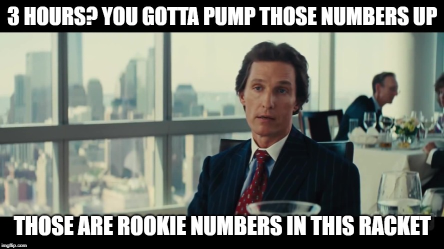 You gotta pump those numbers up | 3 HOURS? YOU GOTTA PUMP THOSE NUMBERS UP; THOSE ARE ROOKIE NUMBERS IN THIS RACKET | image tagged in you gotta pump those numbers up | made w/ Imgflip meme maker