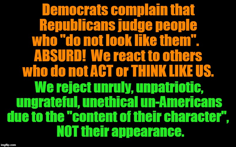 Democrats do not ACT or THINK like Americans! | Democrats complain that Republicans judge people who "do not look like them".  
ABSURD!  We react to others who do not ACT or THINK LIKE US. We reject unruly, unpatriotic, ungrateful, unethical un-Americans  due to the "content of their character",  
  NOT their appearance. | image tagged in politics,political meme,political | made w/ Imgflip meme maker