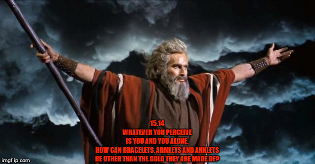 Moses | 15.14
WHATEVER YOU PERCEIVE
IS YOU AND YOU ALONE.
HOW CAN BRACELETS, ARMLETS AND ANKLETS
BE OTHER THAN THE GOLD THEY ARE MADE OF? | image tagged in moses,dark,darkness,dark age,blind,spirituality | made w/ Imgflip meme maker