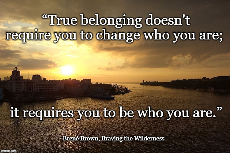 True belonging - Brené Brown | “True belonging doesn't require you to change who you are;; it requires you to be who you are.”; Brené Brown, Braving the Wilderness | image tagged in belonging,braving the wilderness | made w/ Imgflip meme maker