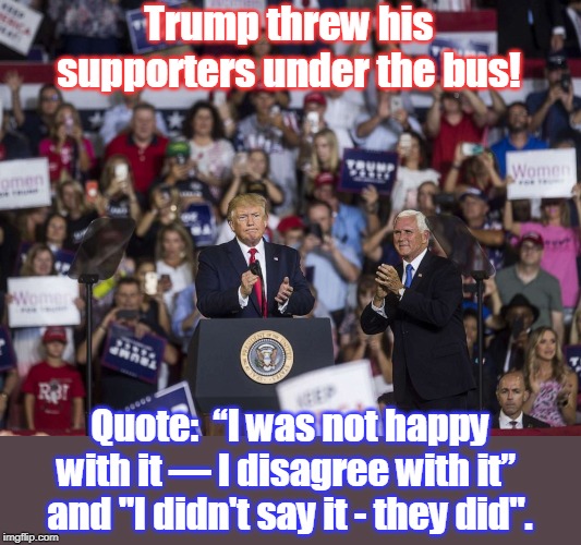 Trump will dump you, too, if it serves him at the moment ! | Trump threw his supporters under the bus! Quote:  “I was not happy with it — I disagree with it”  and "I didn't say it - they did". | image tagged in narcissist needs your applause,will say anything for attention,failure at business,failure as president,liar in chief,pence is j | made w/ Imgflip meme maker