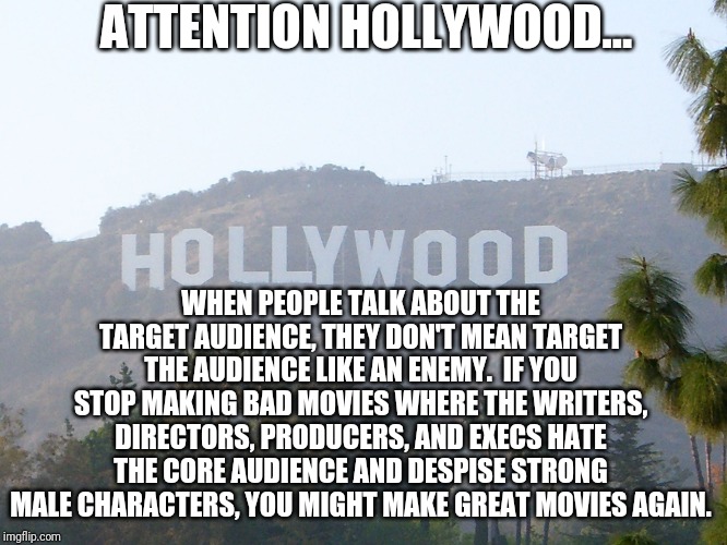 Hollywood and bad movies |  ATTENTION HOLLYWOOD... WHEN PEOPLE TALK ABOUT THE TARGET AUDIENCE, THEY DON'T MEAN TARGET THE AUDIENCE LIKE AN ENEMY.  IF YOU STOP MAKING BAD MOVIES WHERE THE WRITERS, DIRECTORS, PRODUCERS, AND EXECS HATE THE CORE AUDIENCE AND DESPISE STRONG MALE CHARACTERS, YOU MIGHT MAKE GREAT MOVIES AGAIN. | image tagged in hollywood sign | made w/ Imgflip meme maker