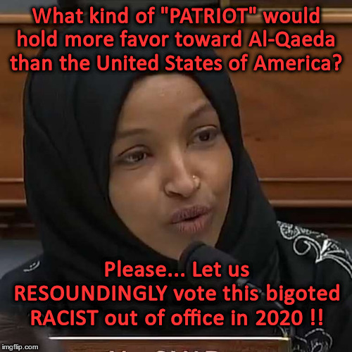 Omar -- A dangerous racist, socialist, I.E.D. rat in the house.. | What kind of "PATRIOT" would hold more favor toward Al-Qaeda than the United States of America? Please... Let us RESOUNDINGLY vote this bigoted RACIST out of office in 2020 !! | image tagged in ilhan omar,ied,racist,socialist,rat | made w/ Imgflip meme maker