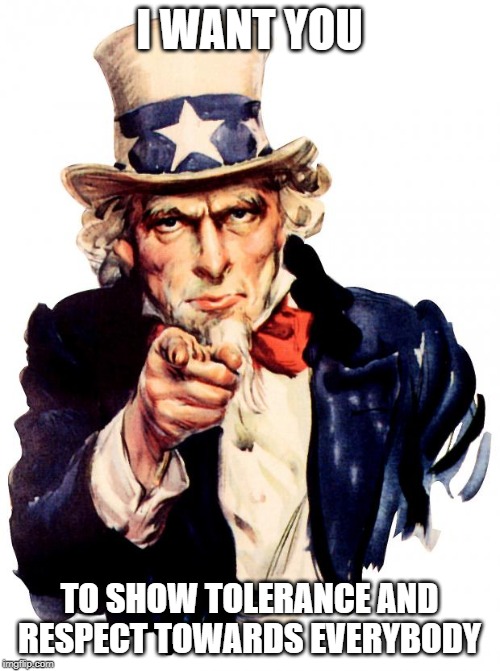 Uncle Sam | I WANT YOU; TO SHOW TOLERANCE AND RESPECT TOWARDS EVERYBODY | image tagged in memes,uncle sam | made w/ Imgflip meme maker