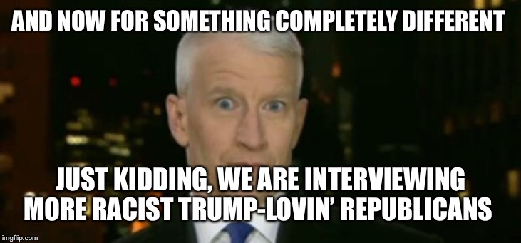 Anderson Cooper Who Farted | AND NOW FOR SOMETHING COMPLETELY DIFFERENT JUST KIDDING, WE ARE INTERVIEWING MORE RACIST TRUMP-LOVIN’ REPUBLICANS | image tagged in anderson cooper who farted | made w/ Imgflip meme maker