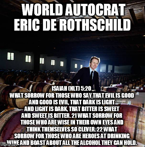 Rothschilds On Wine | WORLD AUTOCRAT ERIC DE ROTHSCHILD; ISAIAH (NLT) 5:20 
WHAT SORROW FOR THOSE WHO SAY THAT EVIL IS GOOD AND GOOD IS EVIL, THAT DARK IS LIGHT AND LIGHT IS DARK, THAT BITTER IS SWEET AND SWEET IS BITTER. 21 WHAT SORROW FOR THOSE WHO ARE WISE IN THEIR OWN EYES AND THINK THEMSELVES SO CLEVER. 22 WHAT SORROW FOR THOSE WHO ARE HEROES AT DRINKING WINE AND BOAST ABOUT ALL THE ALCOHOL THEY CAN HOLD. | image tagged in wine,rothschild,eric,satan,united nations,war | made w/ Imgflip meme maker