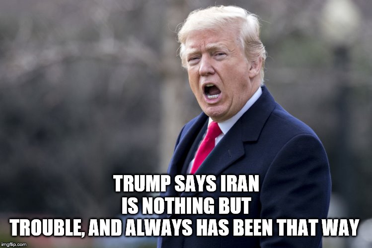 trump says | TRUMP SAYS IRAN IS NOTHING BUT TROUBLE, AND ALWAYS HAS BEEN THAT WAY | image tagged in trump says,president trump,iran,trouble,memes | made w/ Imgflip meme maker