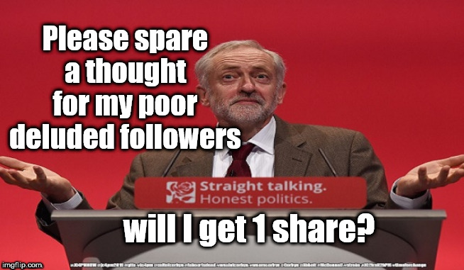 Corbyn - can I get 1 share? | Please spare a thought for my poor deluded followers; will I get 1 share? | image tagged in cultofcorbyn,labourisdead,jc4pmnow gtto jc4pm2019,funny,communist socialist,anti-semite and a racist | made w/ Imgflip meme maker