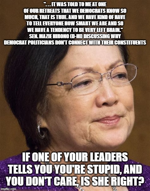 Mazie Hirono | ". . . IT WAS TOLD TO ME AT ONE OF OUR RETREATS THAT WE DEMOCRATS KNOW SO MUCH, THAT IS TRUE. AND WE HAVE KIND OF HAVE TO TELL EVERYONE HOW SMART WE ARE AND SO WE HAVE A TENDENCY TO BE VERY LEFT BRAIN." SEN. MAZIE HIRONO (D-HI) DISCUSSING WHY DEMOCRAT POLITICIANS DON'T CONNECT WITH THEIR CONSTITUENTS; IF ONE OF YOUR LEADERS TELLS YOU YOU'RE STUPID, AND YOU DON'T CARE, IS SHE RIGHT? | image tagged in mazie hirono | made w/ Imgflip meme maker