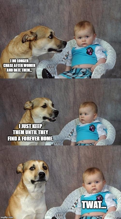 Dad Joke Dog Meme | I NO LONGER CHASE AFTER WOMEN AND DATE THEM... I JUST KEEP THEM UNTIL THEY FIND A FOREVER HOME. TWAT... | image tagged in memes,dad joke dog | made w/ Imgflip meme maker