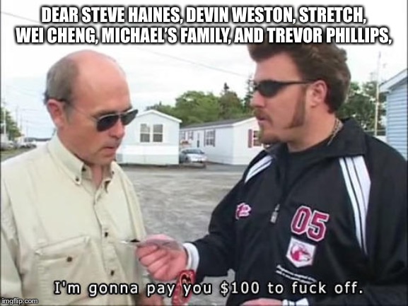  DEAR STEVE HAINES, DEVIN WESTON, STRETCH, WEI CHENG, MICHAEL’S FAMILY, AND TREVOR PHILLIPS, | image tagged in i'm gonna pay you 100 to fuck off | made w/ Imgflip meme maker