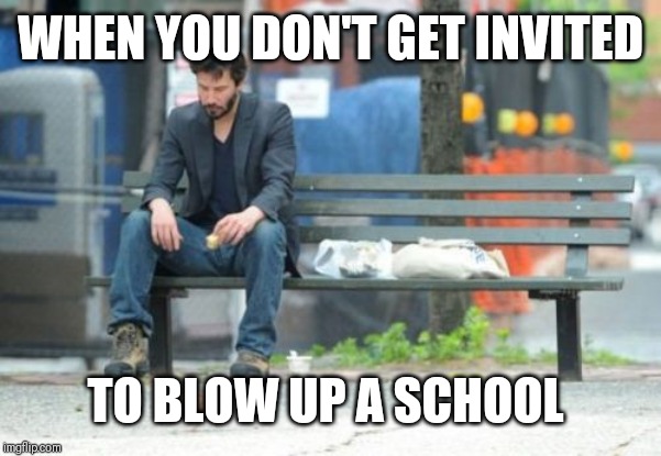 Sad Keanu Meme | WHEN YOU DON'T GET INVITED TO BLOW UP A SCHOOL | image tagged in memes,sad keanu | made w/ Imgflip meme maker