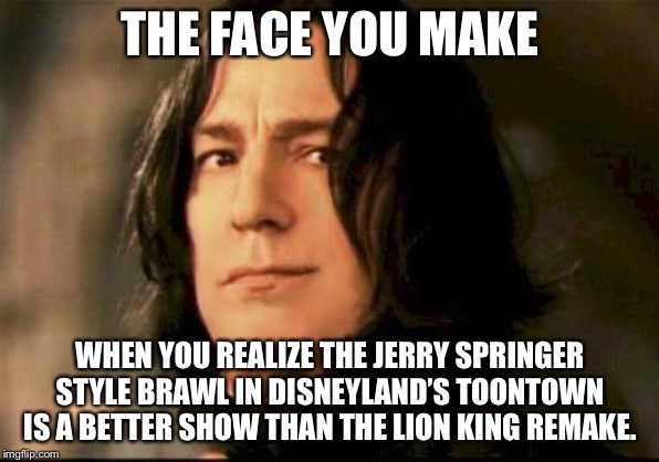 Toontown fight was better than The Lion King remake | THE FACE YOU MAKE; WHEN YOU REALIZE THE JERRY SPRINGER STYLE BRAWL IN DISNEYLAND’S TOONTOWN IS A BETTER SHOW THAN THE LION KING REMAKE. | image tagged in severus snape smirking,memes,the lion king,disney,fight,jerry springer | made w/ Imgflip meme maker