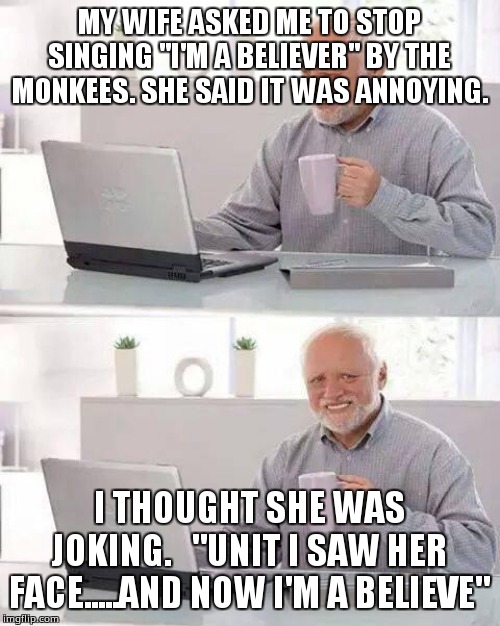 Hide the Pain Harold Meme | MY WIFE ASKED ME TO STOP SINGING "I'M A BELIEVER" BY THE MONKEES. SHE SAID IT WAS ANNOYING. I THOUGHT SHE WAS JOKING.   "UNIT I SAW HER FACE.....AND NOW I'M A BELIEVE" | image tagged in memes,hide the pain harold | made w/ Imgflip meme maker