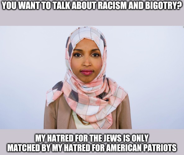 Ilhan Omar | YOU WANT TO TALK ABOUT RACISM AND BIGOTRY? MY HATRED FOR THE JEWS IS ONLY MATCHED BY MY HATRED FOR AMERICAN PATRIOTS | image tagged in ilhan omar | made w/ Imgflip meme maker