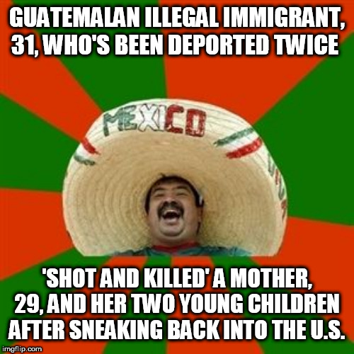 succesful mexican | GUATEMALAN ILLEGAL IMMIGRANT, 31, WHO'S BEEN DEPORTED TWICE; 'SHOT AND KILLED' A MOTHER, 29, AND HER TWO YOUNG CHILDREN AFTER SNEAKING BACK INTO THE U.S. | image tagged in succesful mexican | made w/ Imgflip meme maker