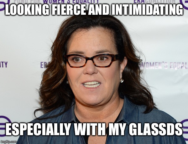 Rosie O’Donnell | LOOKING FIERCE AND INTIMIDATING ESPECIALLY WITH MY GLASSES | image tagged in rosie odonnell | made w/ Imgflip meme maker