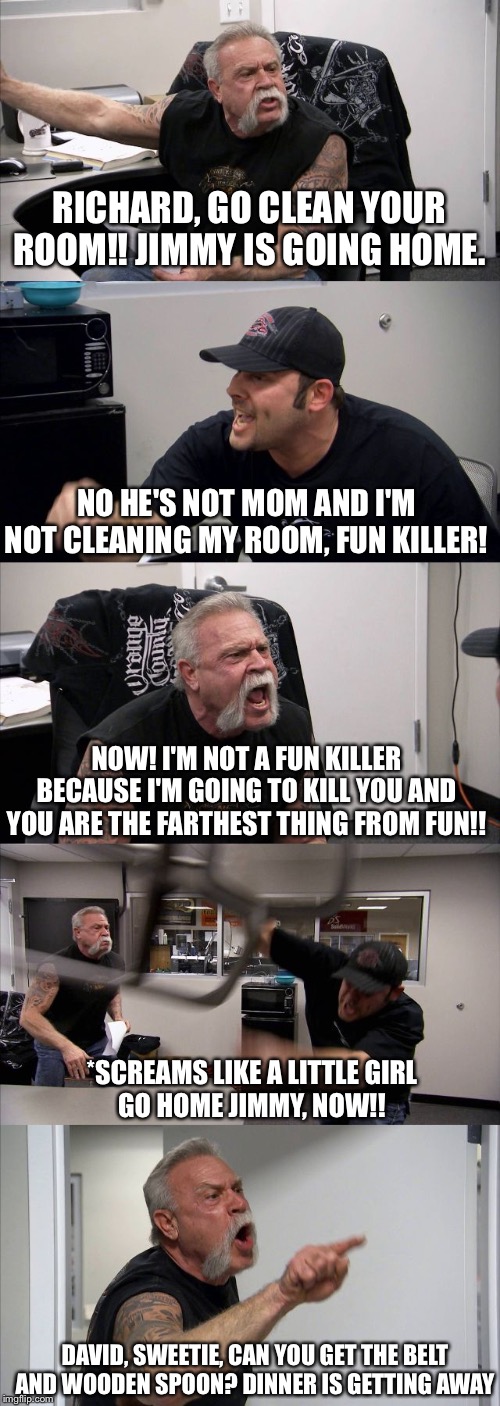 Mother and Son Showdown | RICHARD, GO CLEAN YOUR ROOM!! JIMMY IS GOING HOME. NO HE'S NOT MOM AND I'M NOT CLEANING MY ROOM, FUN KILLER! NOW! I'M NOT A FUN KILLER BECAUSE I'M GOING TO KILL YOU AND YOU ARE THE FARTHEST THING FROM FUN!! *SCREAMS LIKE A LITTLE GIRL
GO HOME JIMMY, NOW!! DAVID, SWEETIE, CAN YOU GET THE BELT AND WOODEN SPOON? DINNER IS GETTING AWAY | image tagged in memes,american chopper argument | made w/ Imgflip meme maker