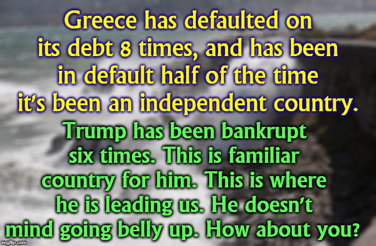 The United States of America - Trump's seventh and largest bankruptcy. |  Greece has defaulted on its debt 8 times, and has been in default half of the time it's been an independent country. Trump has been bankrupt six times. This is familiar country for him. This is where he is leading us. He doesn't mind going belly up. How about you? | image tagged in greece,bankrupt,default,trump,debt | made w/ Imgflip meme maker