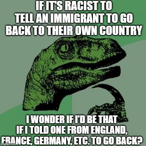 NO It's just ignorant/rude derp! | IF IT'S RACIST TO TELL AN IMMIGRANT TO GO BACK TO THEIR OWN COUNTRY; I WONDER IF I'D BE THAT IF I TOLD ONE FROM ENGLAND, FRANCE, GERMANY, ETC. TO GO BACK? | image tagged in memes,philosoraptor | made w/ Imgflip meme maker
