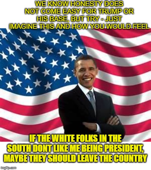 We know what you would say, and you would be right to. | WE KNOW HONESTY DOES NOT COME EASY FOR TRUMP OR HIS BASE, BUT TRY - JUST IMAGINE THIS AND HOW YOU WOULD FEEL; IF THE WHITE FOLKS IN THE SOUTH DONT LIKE ME BEING PRESIDENT, MAYBE THEY SHOULD LEAVE THE COUNTRY | image tagged in memes,obama,maga,hypocrisy,impeach trump,politics | made w/ Imgflip meme maker