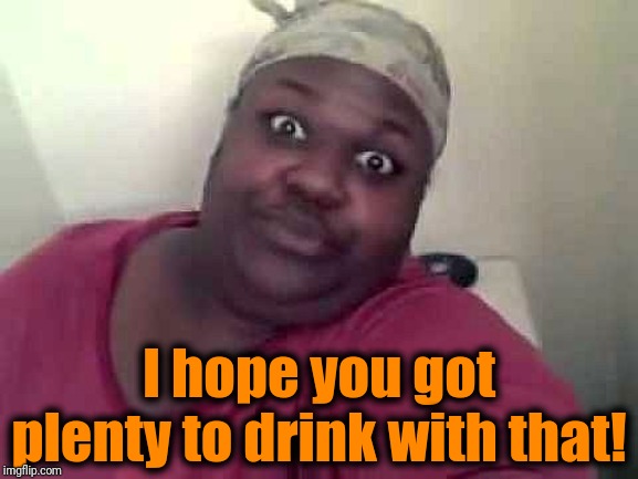 Black woman | I hope you got plenty to drink with that! | image tagged in black woman | made w/ Imgflip meme maker