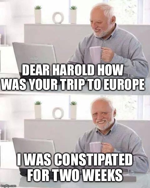Hide the Pain Harold | DEAR HAROLD HOW WAS YOUR TRIP TO EUROPE; I WAS CONSTIPATED FOR TWO WEEKS | image tagged in memes,hide the pain harold | made w/ Imgflip meme maker