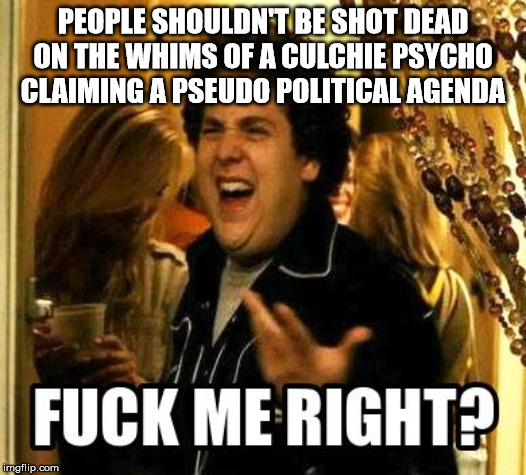 FUCK ME RIGHT? | PEOPLE SHOULDN'T BE SHOT DEAD ON THE WHIMS OF A CULCHIE PSYCHO CLAIMING A PSEUDO POLITICAL AGENDA | image tagged in fuck me right | made w/ Imgflip meme maker