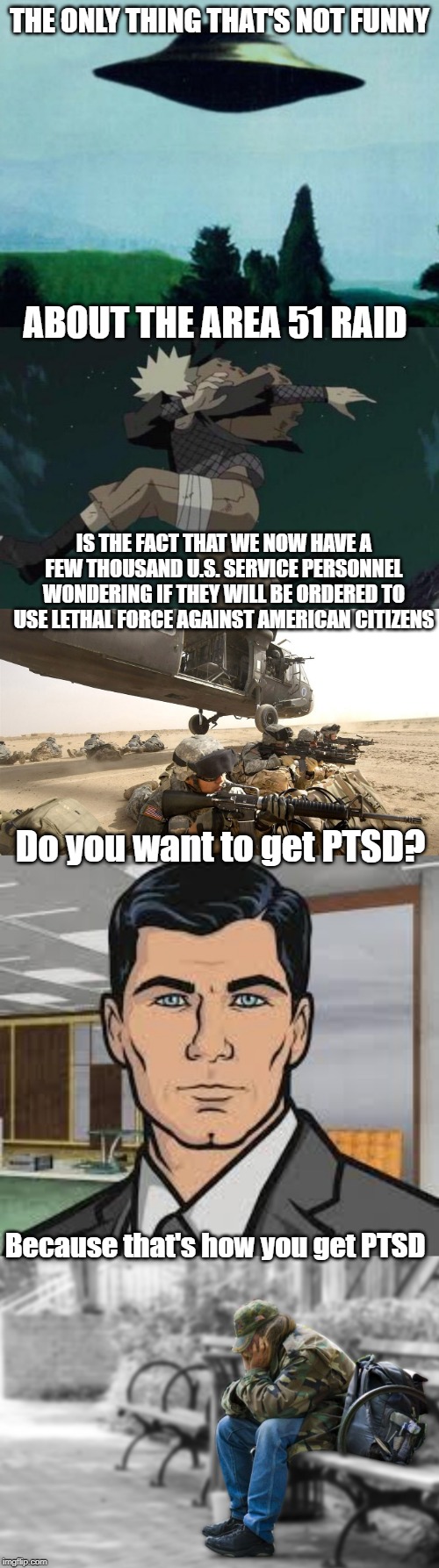 The one thing that's not funny about this is....... | THE ONLY THING THAT'S NOT FUNNY; ABOUT THE AREA 51 RAID; IS THE FACT THAT WE NOW HAVE A FEW THOUSAND U.S. SERVICE PERSONNEL WONDERING IF THEY WILL BE ORDERED TO USE LETHAL FORCE AGAINST AMERICAN CITIZENS; Do you want to get PTSD? Because that's how you get PTSD | image tagged in area 51,that moment when you realize,ptsd,not funny,us soldiers,mental health | made w/ Imgflip meme maker