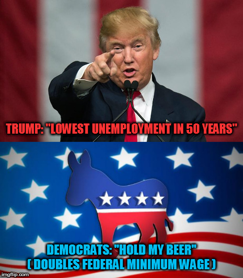 Raising the min wage that much that fast will hurt more than it will help | TRUMP: "LOWEST UNEMPLOYMENT IN 50 YEARS"; DEMOCRATS: "HOLD MY BEER"
( DOUBLES FEDERAL MINIMUM WAGE ) | image tagged in democrats,donald trump,minimum wage,memes,politics | made w/ Imgflip meme maker