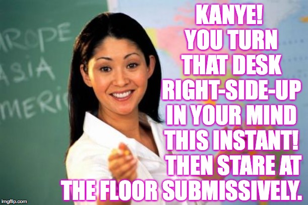 Unhelpful High School Teacher Meme | KANYE!  YOU TURN THAT DESK RIGHT-SIDE-UP IN YOUR MIND THIS INSTANT! THEN STARE AT THE FLOOR SUBMISSIVELY. | image tagged in memes,unhelpful high school teacher | made w/ Imgflip meme maker