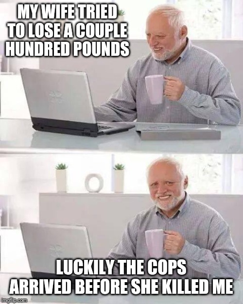 Hide the Pain Harold | MY WIFE TRIED TO LOSE A COUPLE HUNDRED POUNDS; LUCKILY THE COPS ARRIVED BEFORE SHE KILLED ME | image tagged in memes,hide the pain harold | made w/ Imgflip meme maker