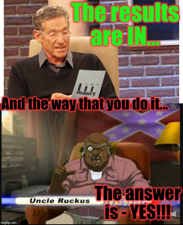 And the way that you do it... The results are IN... The answer is - YES!!! | image tagged in maury povich,uncle ruckus - no relation | made w/ Imgflip meme maker