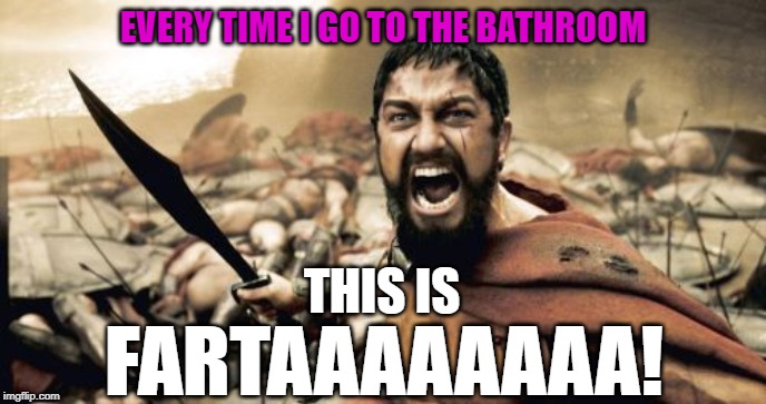 My roommates have beat me up for doing this at 3AM | EVERY TIME I GO TO THE BATHROOM; THIS IS; FARTAAAAAAAA! | image tagged in memes,sparta leonidas,farta,bathroom,taking a dump | made w/ Imgflip meme maker