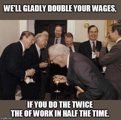 Bring in the robo-replacement. | WE'LL GLADLY DOUBLE YOUR WAGES, IF YOU DO THE TWICE THE OF WORK IN HALF THE TIME. | image tagged in laughing businessman | made w/ Imgflip meme maker